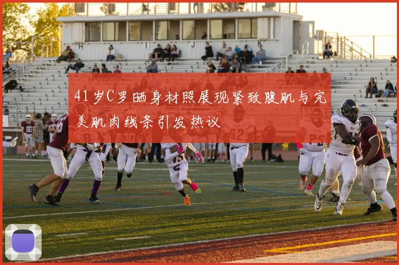 41岁C罗晒身材照展现紧致腹肌与完美肌肉线条引发热议