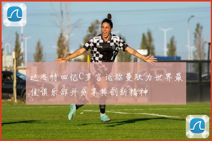 达洛特回忆C罗言论称曼联为世界最佳俱乐部并分享其创新精神