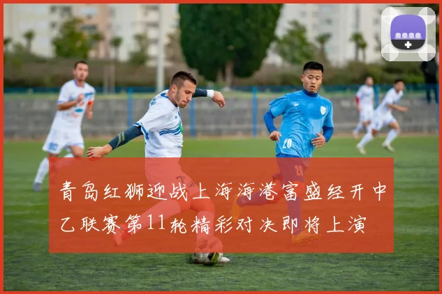 青岛红狮迎战上海海港富盛经开中乙联赛第11轮精彩对决即将上演