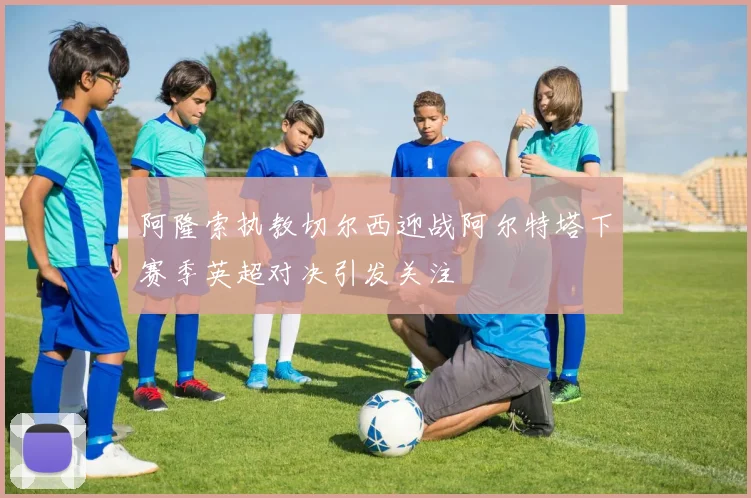 阿隆索执教切尔西迎战阿尔特塔下赛季英超对决引发关注