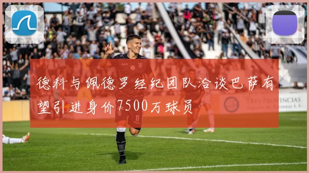 德科与佩德罗经纪团队洽谈巴萨有望引进身价7500万球员