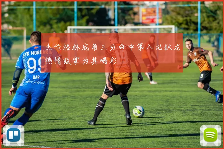 杰伦格林底角三分命中第八记狄龙热情鼓掌为其喝彩