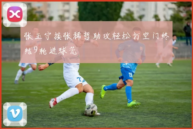 张玉宁接张稀哲助攻轻松打空门终结9轮进球荒