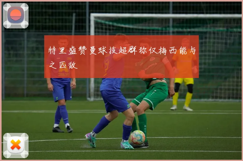 特里盛赞曼球技超群称仅梅西能与之匹敌