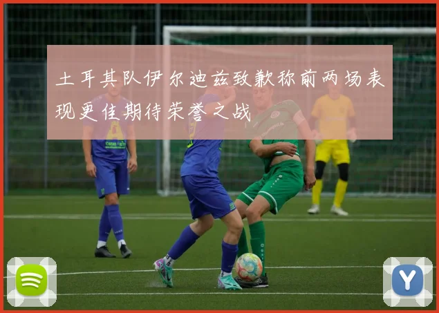 土耳其队伊尔迪兹致歉称前两场表现更佳期待荣誉之战