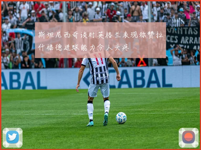 斯坦尼西奇谈对英格兰表现称赞拉什福德进球能力令人头疼