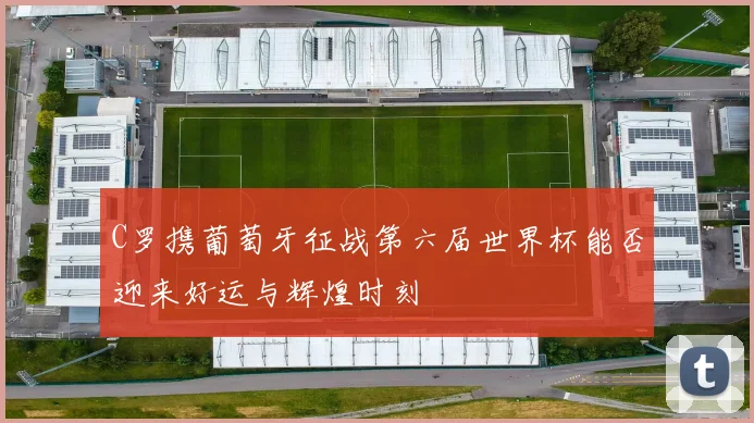 C罗携葡萄牙征战第六届世界杯能否迎来好运与辉煌时刻