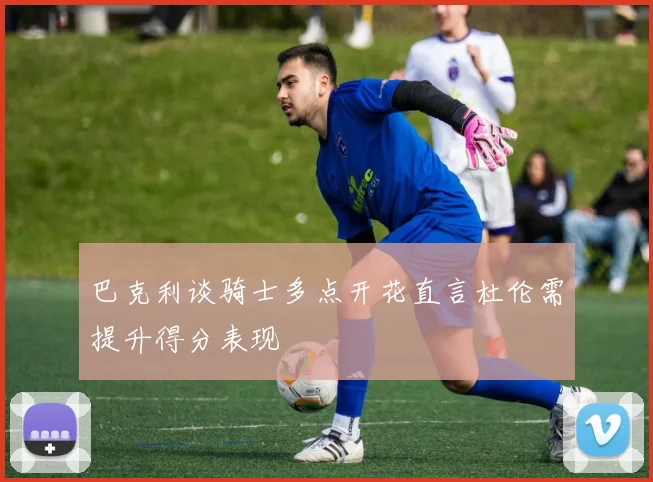 巴克利谈骑士多点开花直言杜伦需提升得分表现