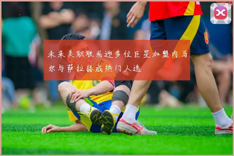 未来美职联或迎多位巨星加盟内马尔与萨拉赫成热门人选