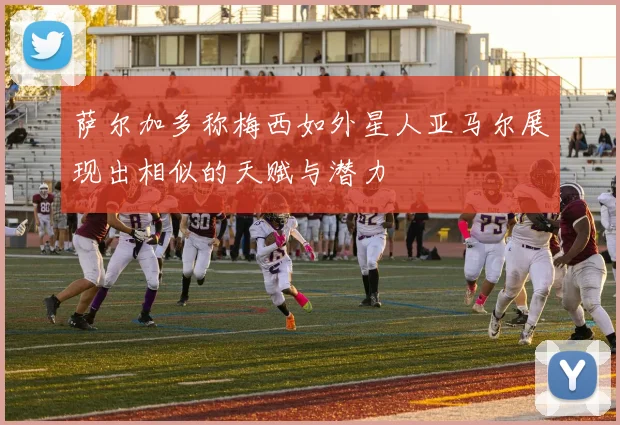 萨尔加多称梅西如外星人亚马尔展现出相似的天赋与潜力