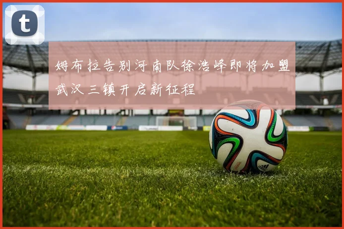 姆布拉告别河南队徐浩峰即将加盟武汉三镇开启新征程