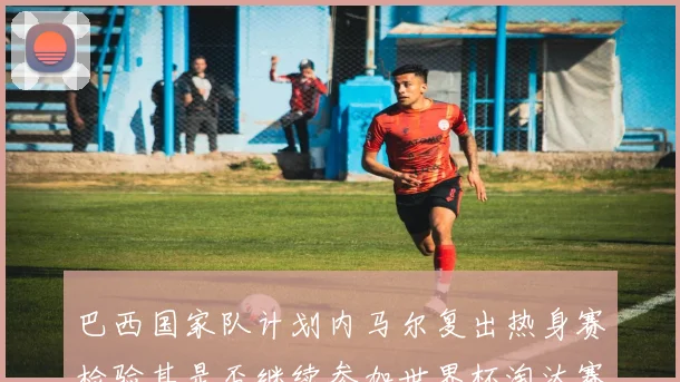巴西国家队计划内马尔复出热身赛检验其是否继续参加世界杯淘汰赛