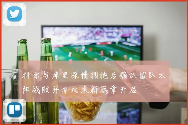 科尔与库里深情拥抱后确认留队太阳战败并非结束新篇章开启