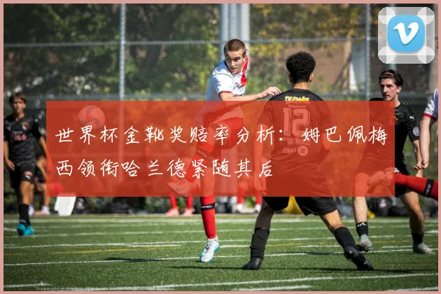 世界杯金靴奖赔率分析：姆巴佩梅西领衔哈兰德紧随其后