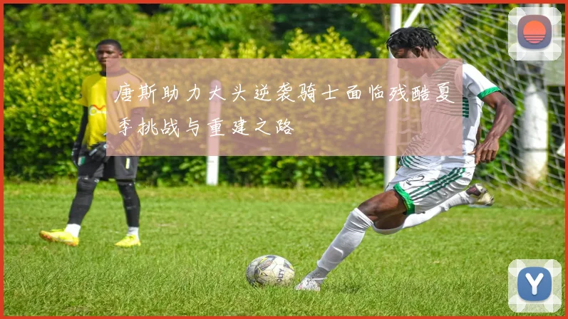 唐斯助力大头逆袭骑士面临残酷夏季挑战与重建之路