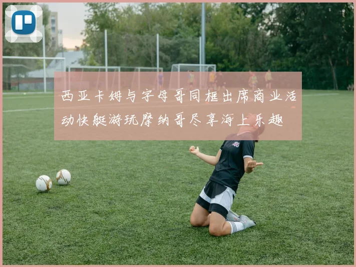 西亚卡姆与字母哥同框出席商业活动快艇游玩摩纳哥尽享海上乐趣