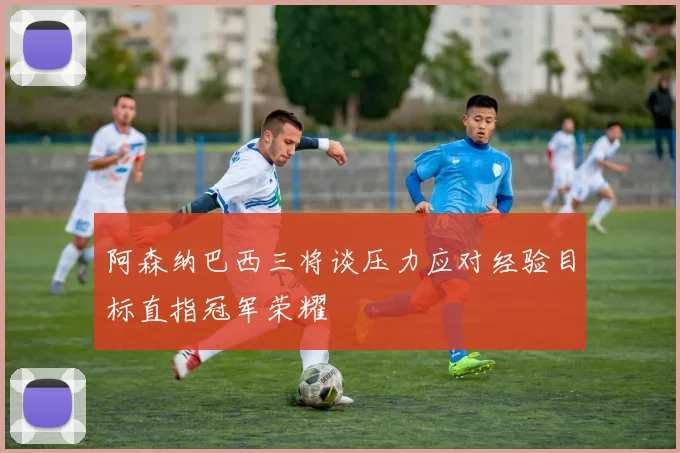 阿森纳巴西三将谈压力应对经验目标直指冠军荣耀