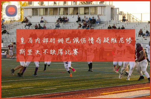 皇马内部对姆巴佩伤情存疑维尼修斯坚决不缺席比赛